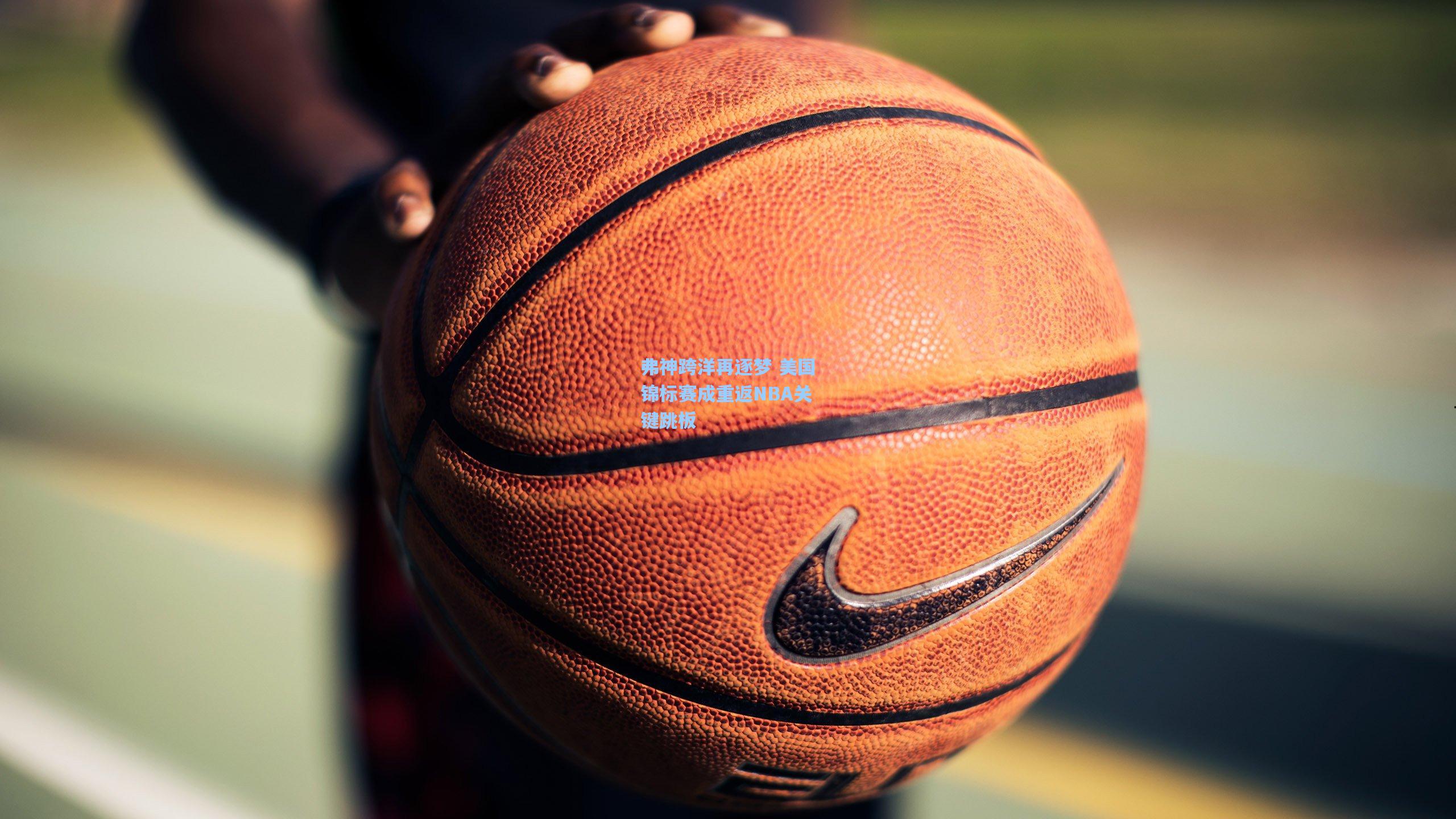 弗神跨洋再逐梦 美国锦标赛成重返NBA关键跳板